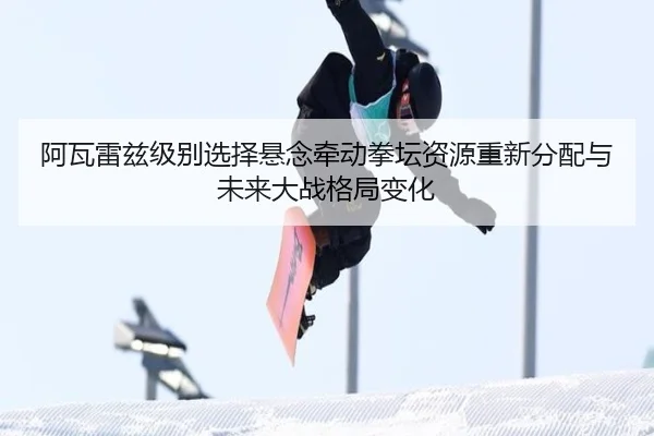 阿瓦雷兹级别选择悬念牵动拳坛资源重新分配与未来大战格局变化