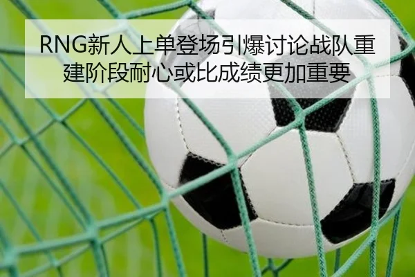 RNG新人上单登场引爆讨论战队重建阶段耐心或比成绩更加重要