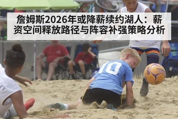詹姆斯2026年或降薪续约湖人：薪资空间释放路径与阵容补强策略分析