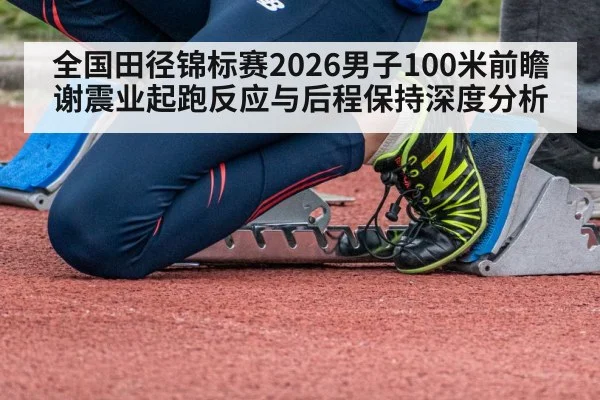 全国田径锦标赛2026男子100米前瞻 谢震业起跑反应与后程保持深度分析