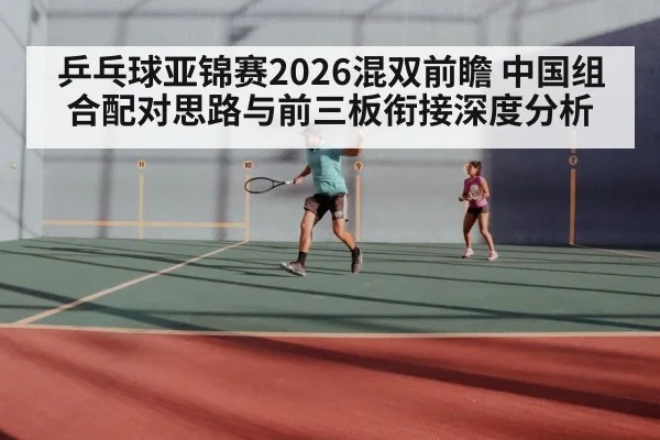 乒乓球亚锦赛2026混双前瞻 中国组合配对思路与前三板衔接深度分析
