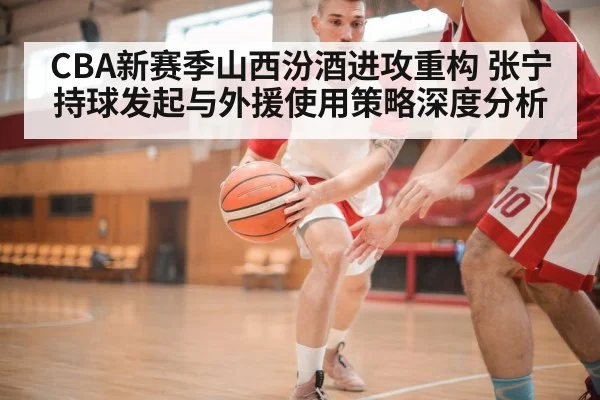 CBA新赛季山西汾酒进攻重构 张宁持球发起与外援使用策略深度分析